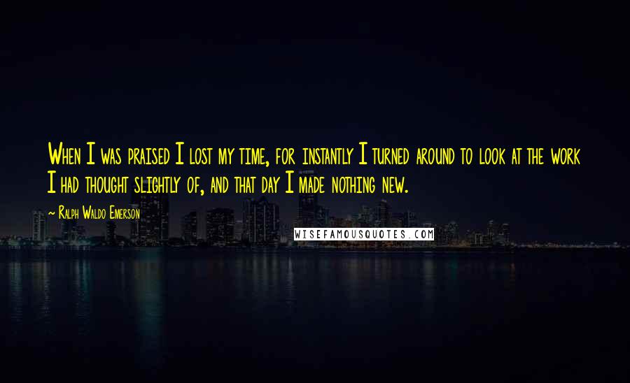 Ralph Waldo Emerson Quotes: When I was praised I lost my time, for instantly I turned around to look at the work I had thought slightly of, and that day I made nothing new.