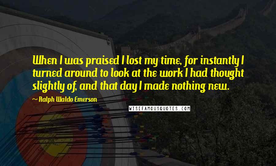 Ralph Waldo Emerson Quotes: When I was praised I lost my time, for instantly I turned around to look at the work I had thought slightly of, and that day I made nothing new.