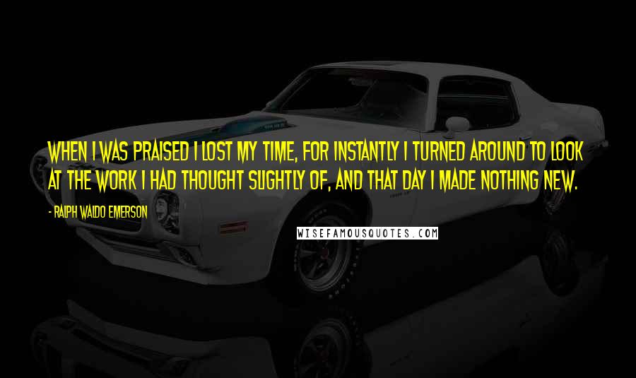 Ralph Waldo Emerson Quotes: When I was praised I lost my time, for instantly I turned around to look at the work I had thought slightly of, and that day I made nothing new.