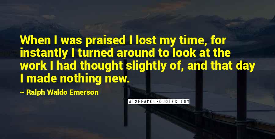 Ralph Waldo Emerson Quotes: When I was praised I lost my time, for instantly I turned around to look at the work I had thought slightly of, and that day I made nothing new.