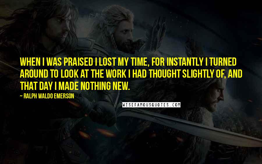 Ralph Waldo Emerson Quotes: When I was praised I lost my time, for instantly I turned around to look at the work I had thought slightly of, and that day I made nothing new.