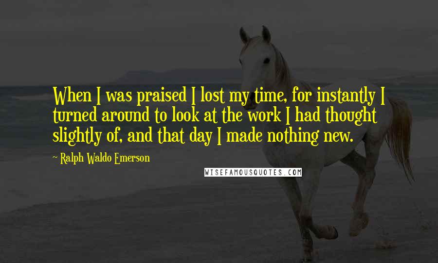 Ralph Waldo Emerson Quotes: When I was praised I lost my time, for instantly I turned around to look at the work I had thought slightly of, and that day I made nothing new.