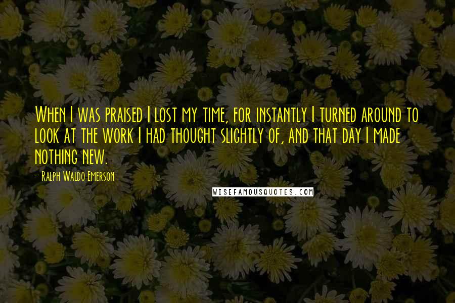 Ralph Waldo Emerson Quotes: When I was praised I lost my time, for instantly I turned around to look at the work I had thought slightly of, and that day I made nothing new.