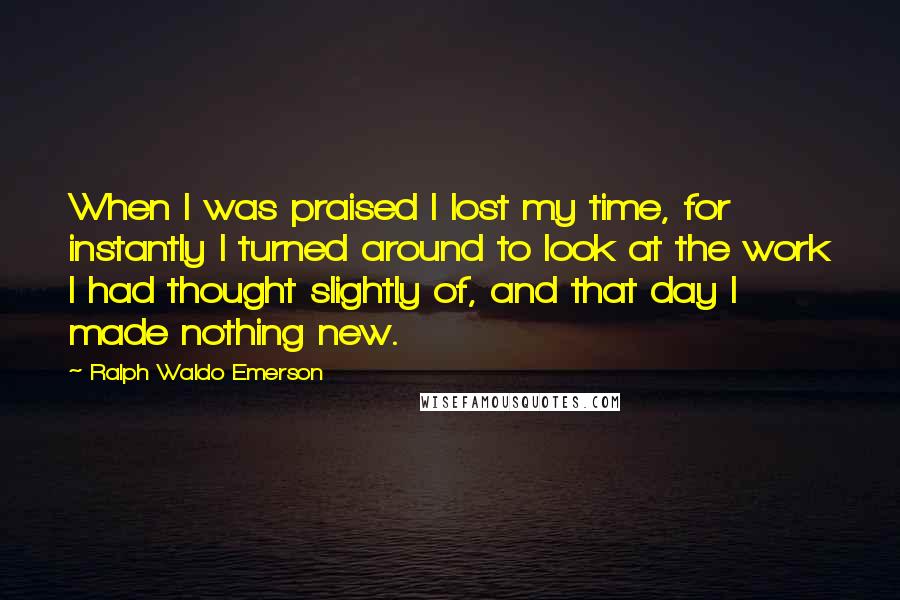 Ralph Waldo Emerson Quotes: When I was praised I lost my time, for instantly I turned around to look at the work I had thought slightly of, and that day I made nothing new.