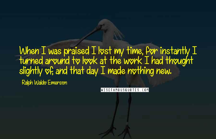Ralph Waldo Emerson Quotes: When I was praised I lost my time, for instantly I turned around to look at the work I had thought slightly of, and that day I made nothing new.