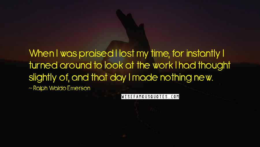Ralph Waldo Emerson Quotes: When I was praised I lost my time, for instantly I turned around to look at the work I had thought slightly of, and that day I made nothing new.