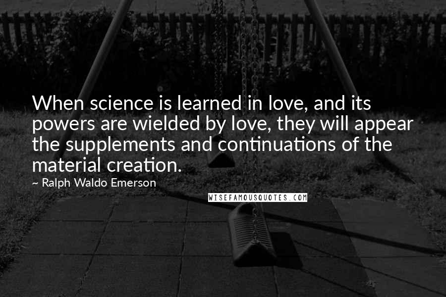 Ralph Waldo Emerson Quotes: When science is learned in love, and its powers are wielded by love, they will appear the supplements and continuations of the material creation.