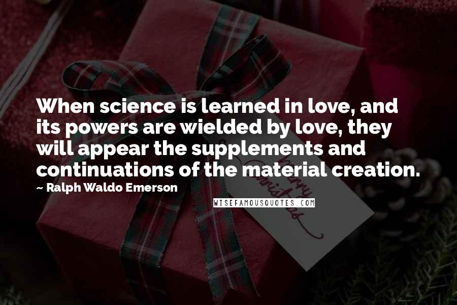 Ralph Waldo Emerson Quotes: When science is learned in love, and its powers are wielded by love, they will appear the supplements and continuations of the material creation.