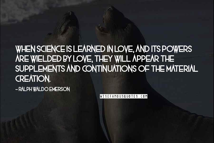Ralph Waldo Emerson Quotes: When science is learned in love, and its powers are wielded by love, they will appear the supplements and continuations of the material creation.