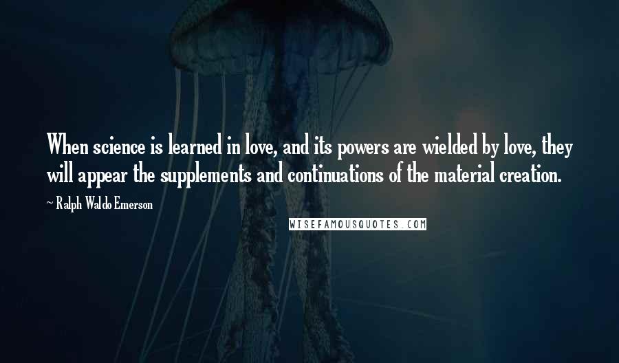 Ralph Waldo Emerson Quotes: When science is learned in love, and its powers are wielded by love, they will appear the supplements and continuations of the material creation.