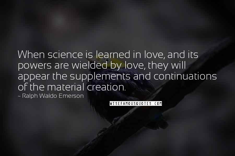 Ralph Waldo Emerson Quotes: When science is learned in love, and its powers are wielded by love, they will appear the supplements and continuations of the material creation.