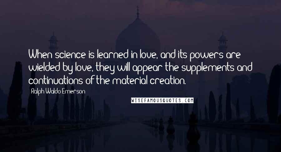 Ralph Waldo Emerson Quotes: When science is learned in love, and its powers are wielded by love, they will appear the supplements and continuations of the material creation.