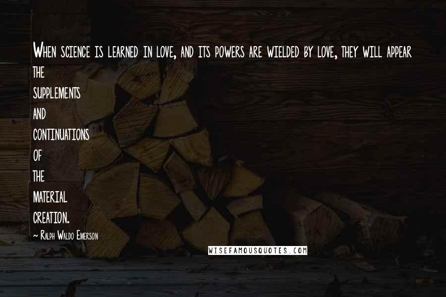 Ralph Waldo Emerson Quotes: When science is learned in love, and its powers are wielded by love, they will appear the supplements and continuations of the material creation.