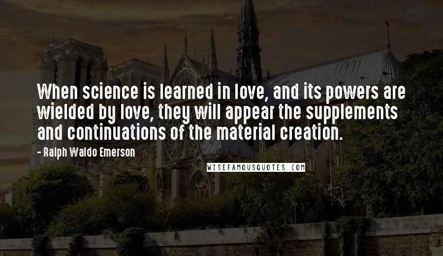 Ralph Waldo Emerson Quotes: When science is learned in love, and its powers are wielded by love, they will appear the supplements and continuations of the material creation.