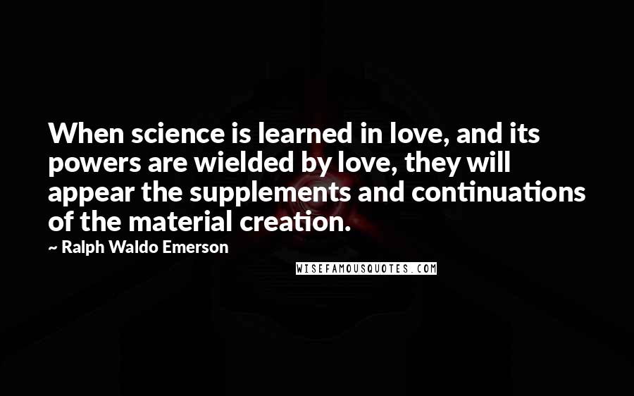 Ralph Waldo Emerson Quotes: When science is learned in love, and its powers are wielded by love, they will appear the supplements and continuations of the material creation.