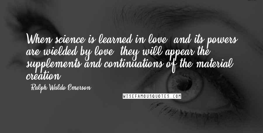 Ralph Waldo Emerson Quotes: When science is learned in love, and its powers are wielded by love, they will appear the supplements and continuations of the material creation.