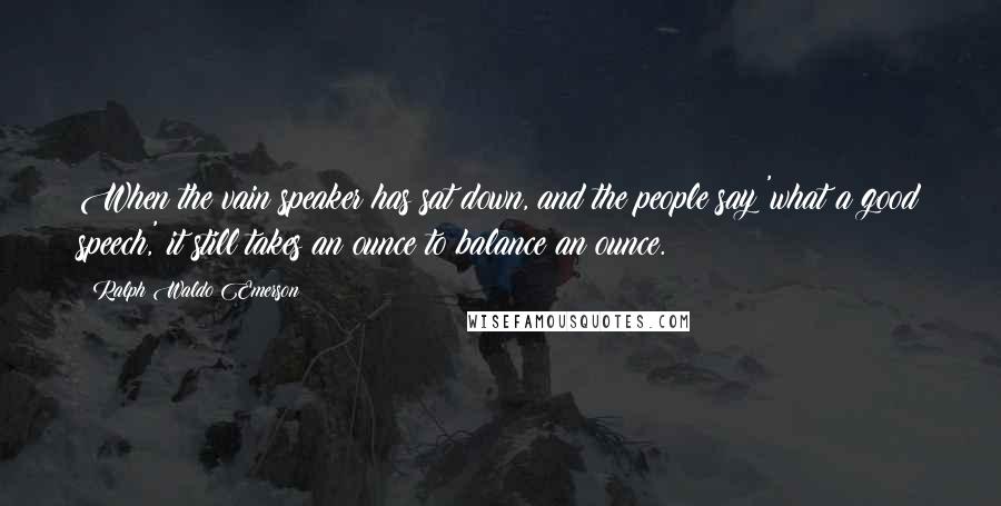 Ralph Waldo Emerson Quotes: When the vain speaker has sat down, and the people say 'what a good speech,' it still takes an ounce to balance an ounce.