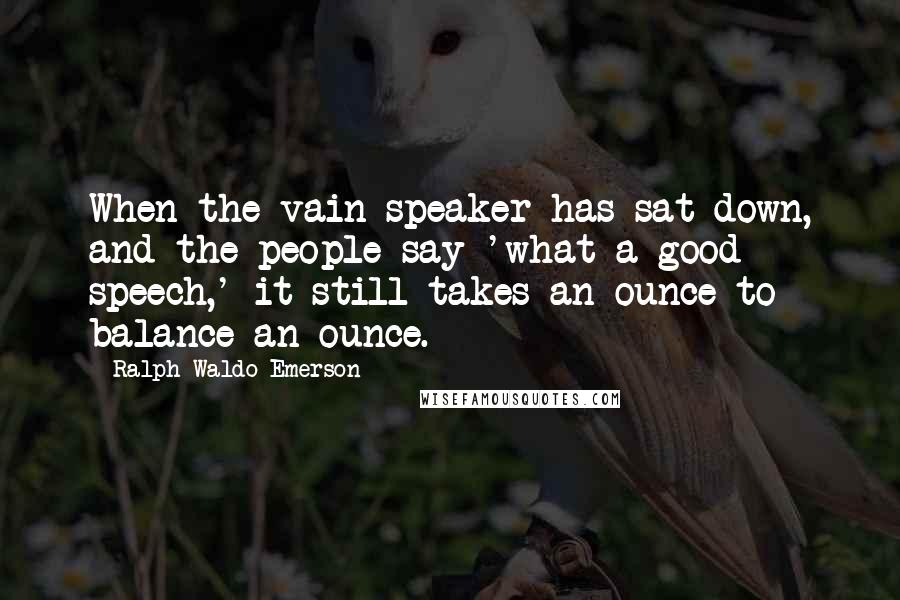 Ralph Waldo Emerson Quotes: When the vain speaker has sat down, and the people say 'what a good speech,' it still takes an ounce to balance an ounce.