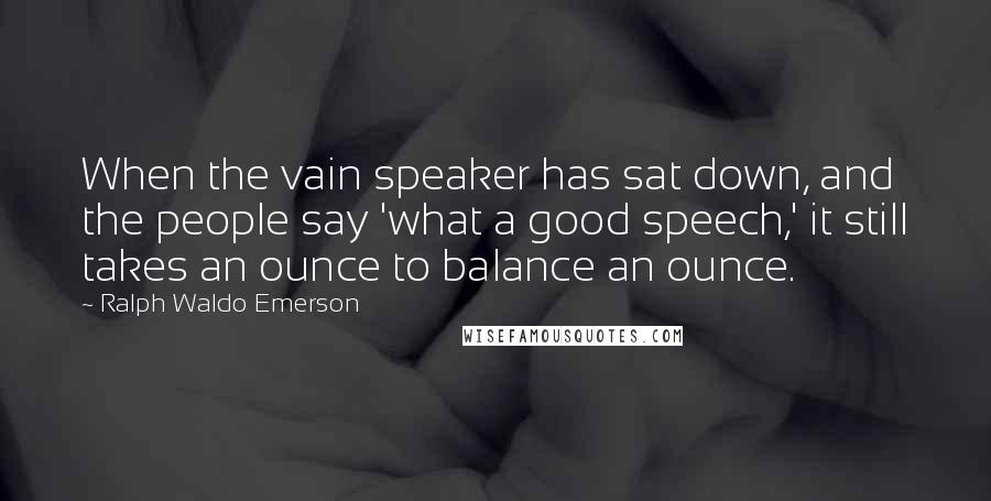 Ralph Waldo Emerson Quotes: When the vain speaker has sat down, and the people say 'what a good speech,' it still takes an ounce to balance an ounce.