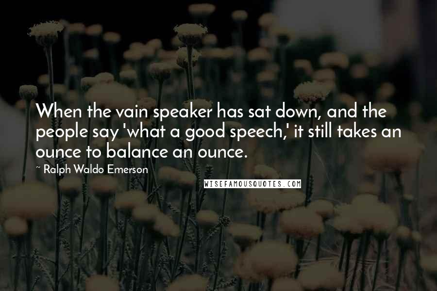 Ralph Waldo Emerson Quotes: When the vain speaker has sat down, and the people say 'what a good speech,' it still takes an ounce to balance an ounce.