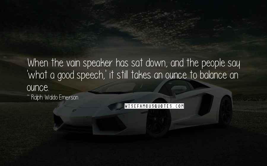 Ralph Waldo Emerson Quotes: When the vain speaker has sat down, and the people say 'what a good speech,' it still takes an ounce to balance an ounce.