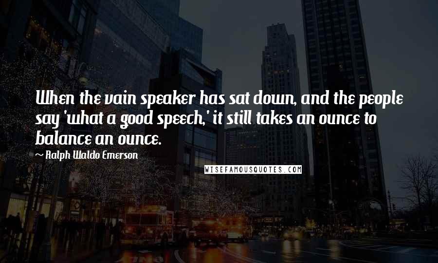 Ralph Waldo Emerson Quotes: When the vain speaker has sat down, and the people say 'what a good speech,' it still takes an ounce to balance an ounce.