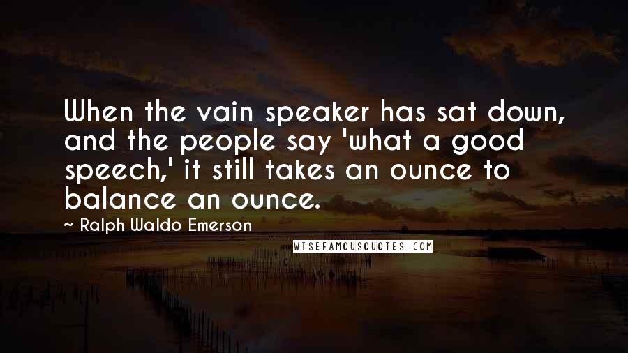 Ralph Waldo Emerson Quotes: When the vain speaker has sat down, and the people say 'what a good speech,' it still takes an ounce to balance an ounce.