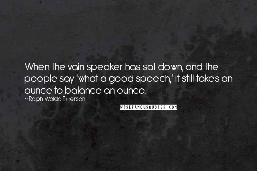 Ralph Waldo Emerson Quotes: When the vain speaker has sat down, and the people say 'what a good speech,' it still takes an ounce to balance an ounce.