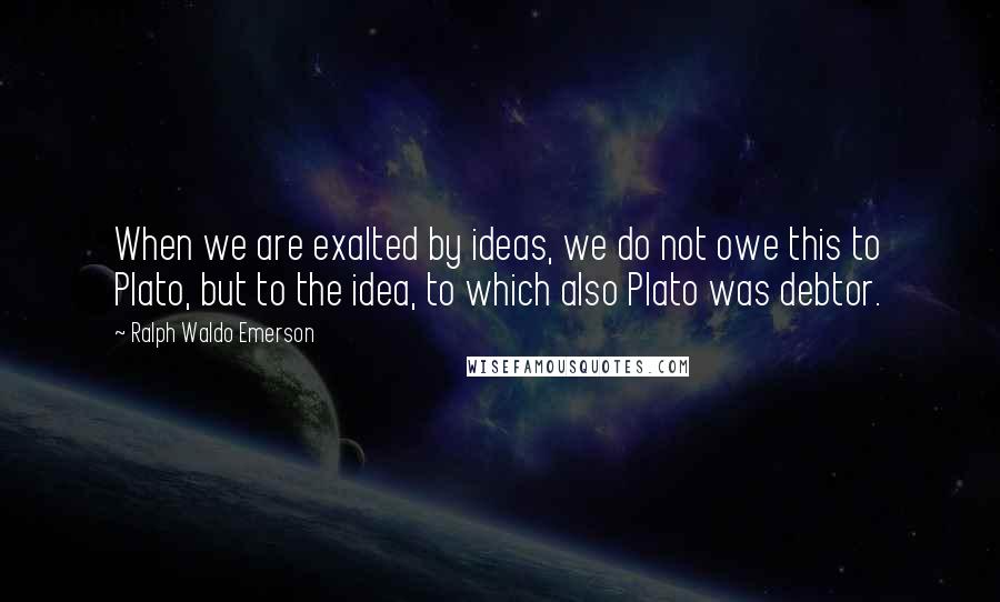 Ralph Waldo Emerson Quotes: When we are exalted by ideas, we do not owe this to Plato, but to the idea, to which also Plato was debtor.