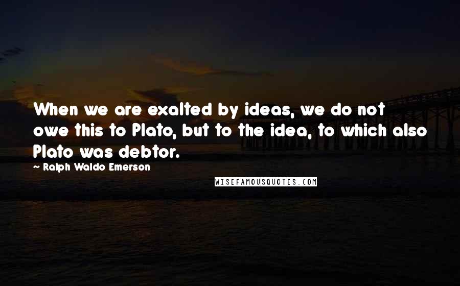 Ralph Waldo Emerson Quotes: When we are exalted by ideas, we do not owe this to Plato, but to the idea, to which also Plato was debtor.