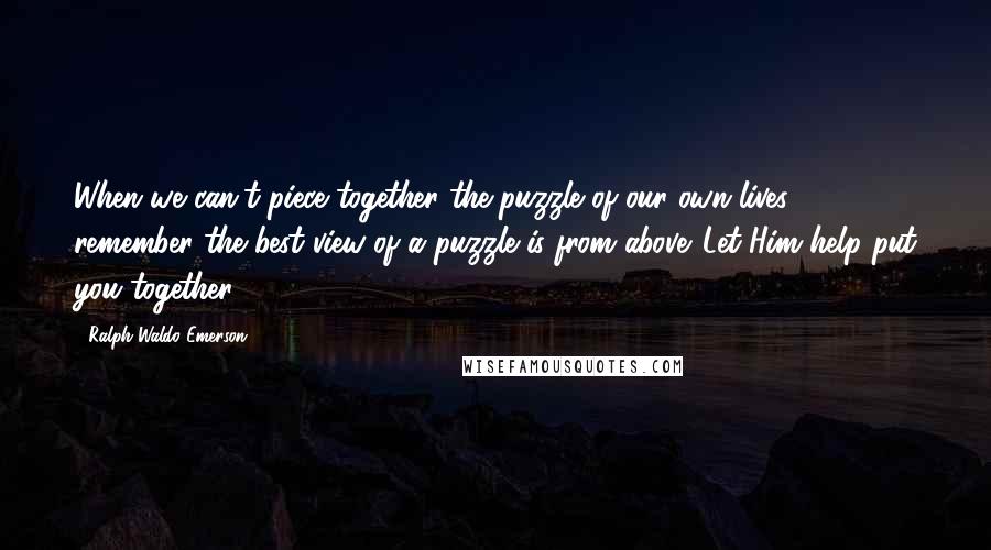 Ralph Waldo Emerson Quotes: When we can't piece together the puzzle of our own lives, remember the best view of a puzzle is from above. Let Him help put you together.