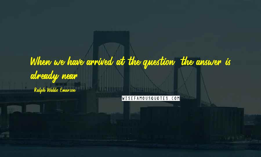 Ralph Waldo Emerson Quotes: When we have arrived at the question, the answer is already near.