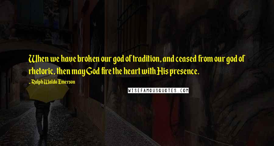 Ralph Waldo Emerson Quotes: When we have broken our god of tradition, and ceased from our god of rhetoric, then may God fire the heart with His presence.