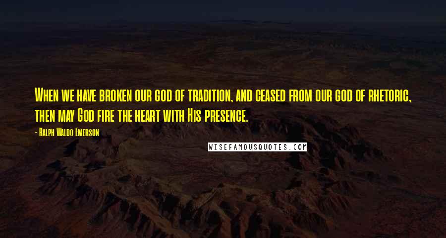 Ralph Waldo Emerson Quotes: When we have broken our god of tradition, and ceased from our god of rhetoric, then may God fire the heart with His presence.