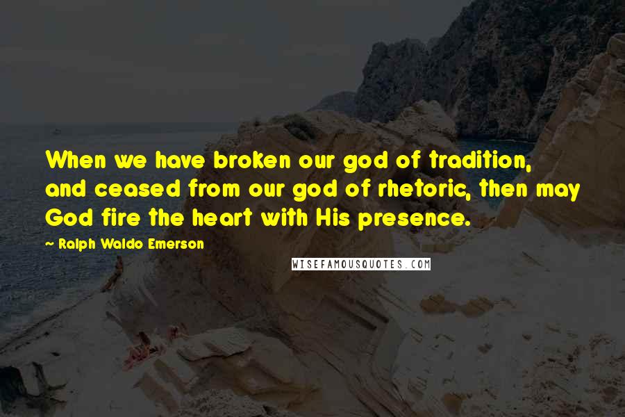 Ralph Waldo Emerson Quotes: When we have broken our god of tradition, and ceased from our god of rhetoric, then may God fire the heart with His presence.