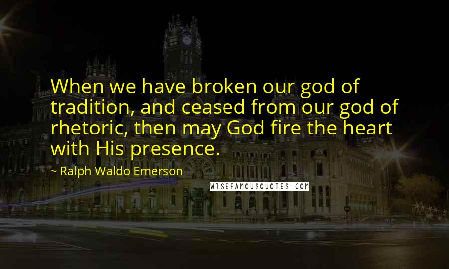 Ralph Waldo Emerson Quotes: When we have broken our god of tradition, and ceased from our god of rhetoric, then may God fire the heart with His presence.