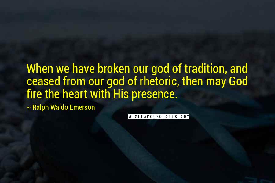 Ralph Waldo Emerson Quotes: When we have broken our god of tradition, and ceased from our god of rhetoric, then may God fire the heart with His presence.