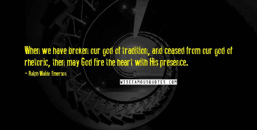 Ralph Waldo Emerson Quotes: When we have broken our god of tradition, and ceased from our god of rhetoric, then may God fire the heart with His presence.