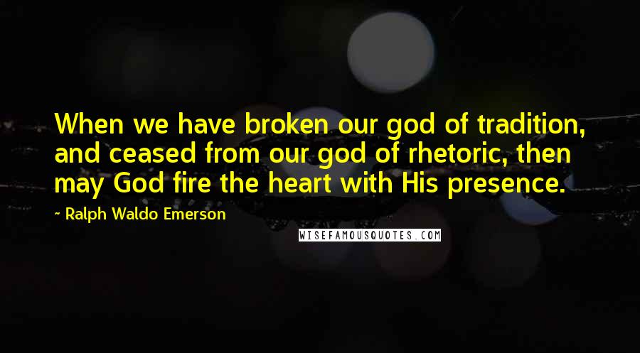 Ralph Waldo Emerson Quotes: When we have broken our god of tradition, and ceased from our god of rhetoric, then may God fire the heart with His presence.