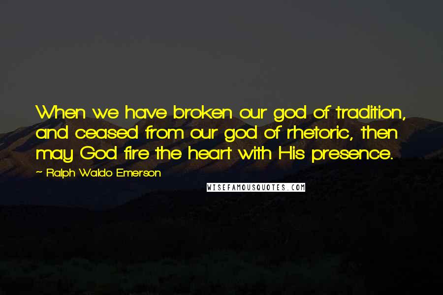 Ralph Waldo Emerson Quotes: When we have broken our god of tradition, and ceased from our god of rhetoric, then may God fire the heart with His presence.