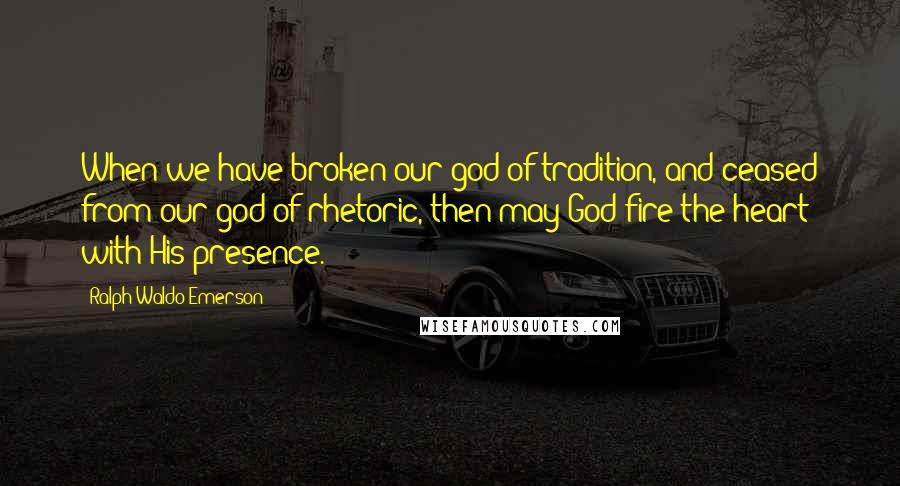 Ralph Waldo Emerson Quotes: When we have broken our god of tradition, and ceased from our god of rhetoric, then may God fire the heart with His presence.