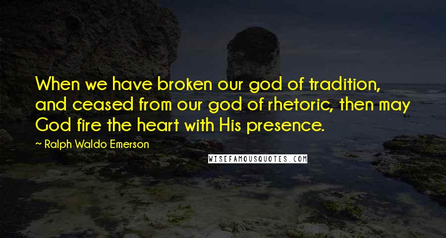 Ralph Waldo Emerson Quotes: When we have broken our god of tradition, and ceased from our god of rhetoric, then may God fire the heart with His presence.