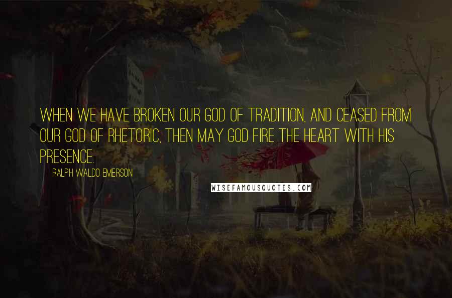 Ralph Waldo Emerson Quotes: When we have broken our god of tradition, and ceased from our god of rhetoric, then may God fire the heart with His presence.