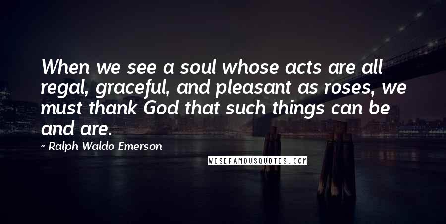 Ralph Waldo Emerson Quotes: When we see a soul whose acts are all regal, graceful, and pleasant as roses, we must thank God that such things can be and are.