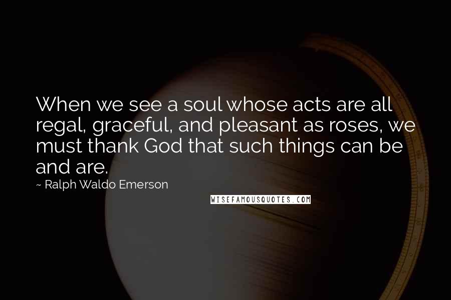 Ralph Waldo Emerson Quotes: When we see a soul whose acts are all regal, graceful, and pleasant as roses, we must thank God that such things can be and are.