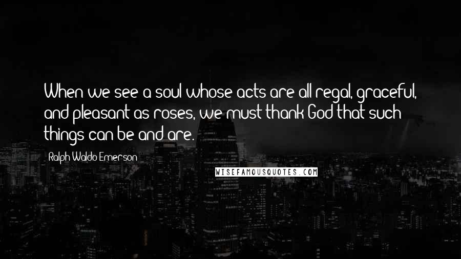 Ralph Waldo Emerson Quotes: When we see a soul whose acts are all regal, graceful, and pleasant as roses, we must thank God that such things can be and are.