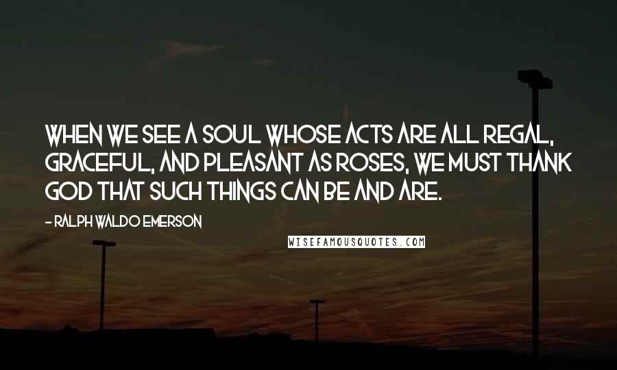 Ralph Waldo Emerson Quotes: When we see a soul whose acts are all regal, graceful, and pleasant as roses, we must thank God that such things can be and are.