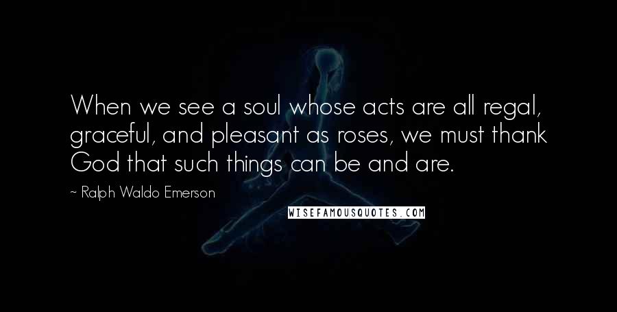 Ralph Waldo Emerson Quotes: When we see a soul whose acts are all regal, graceful, and pleasant as roses, we must thank God that such things can be and are.