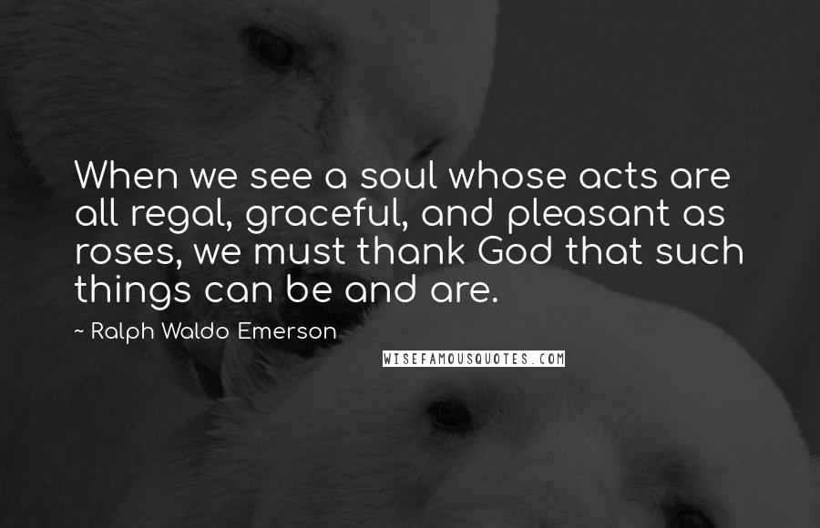 Ralph Waldo Emerson Quotes: When we see a soul whose acts are all regal, graceful, and pleasant as roses, we must thank God that such things can be and are.