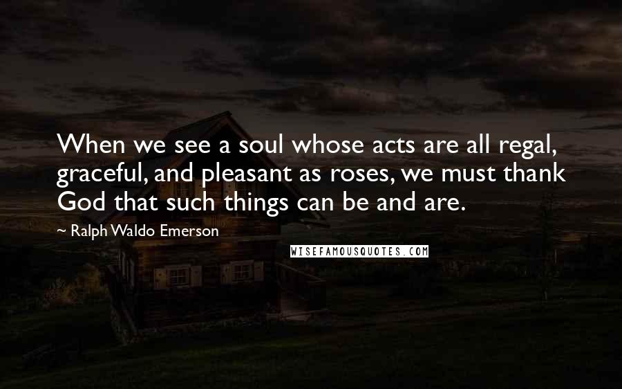 Ralph Waldo Emerson Quotes: When we see a soul whose acts are all regal, graceful, and pleasant as roses, we must thank God that such things can be and are.